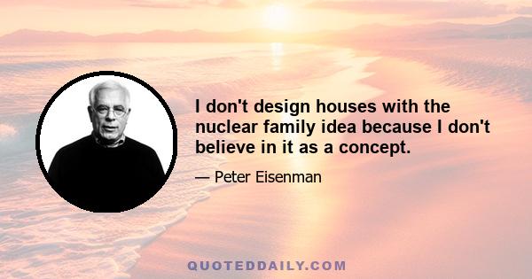 I don't design houses with the nuclear family idea because I don't believe in it as a concept.