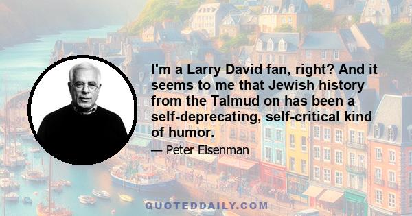 I'm a Larry David fan, right? And it seems to me that Jewish history from the Talmud on has been a self-deprecating, self-critical kind of humor.