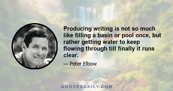 Producing writing is not so much like filling a basin or pool once, but rather getting water to keep flowing through till finally it runs clear.