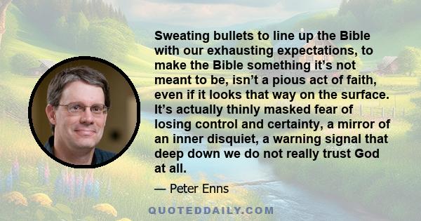 Sweating bullets to line up the Bible with our exhausting expectations, to make the Bible something it’s not meant to be, isn’t a pious act of faith, even if it looks that way on the surface. It’s actually thinly masked 