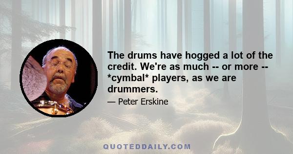 The drums have hogged a lot of the credit. We're as much -- or more -- *cymbal* players, as we are drummers.