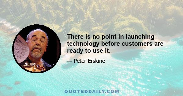 There is no point in launching technology before customers are ready to use it.