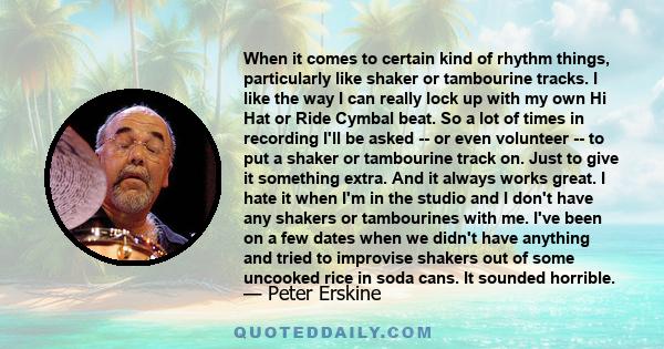 When it comes to certain kind of rhythm things, particularly like shaker or tambourine tracks. I like the way I can really lock up with my own Hi Hat or Ride Cymbal beat. So a lot of times in recording I'll be asked --