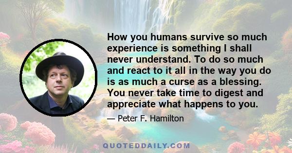 How you humans survive so much experience is something I shall never understand. To do so much and react to it all in the way you do is as much a curse as a blessing. You never take time to digest and appreciate what