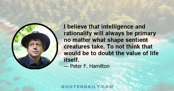 I believe that intelligence and rationality will always be primary no matter what shape sentient creatures take. To not think that would be to doubt the value of life itself.