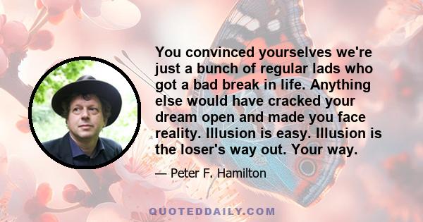 You convinced yourselves we're just a bunch of regular lads who got a bad break in life. Anything else would have cracked your dream open and made you face reality. Illusion is easy. Illusion is the loser's way out.