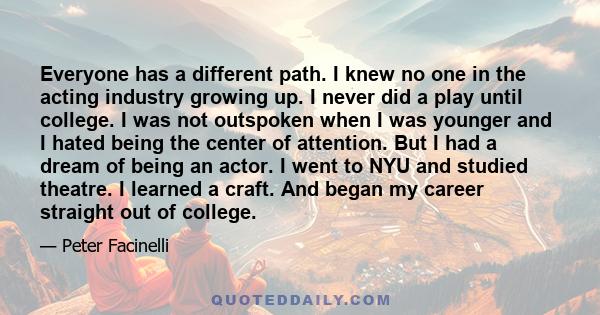 Everyone has a different path. I knew no one in the acting industry growing up. I never did a play until college. I was not outspoken when I was younger and I hated being the center of attention. But I had a dream of