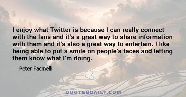 I enjoy what Twitter is because I can really connect with the fans and it's a great way to share information with them and it's also a great way to entertain. I like being able to put a smile on people's faces and