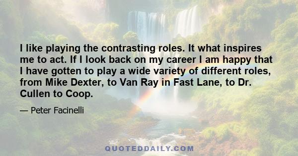 I like playing the contrasting roles. It what inspires me to act. If I look back on my career I am happy that I have gotten to play a wide variety of different roles, from Mike Dexter, to Van Ray in Fast Lane, to Dr.