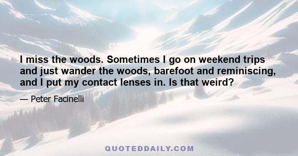 I miss the woods. Sometimes I go on weekend trips and just wander the woods, barefoot and reminiscing, and I put my contact lenses in. Is that weird?