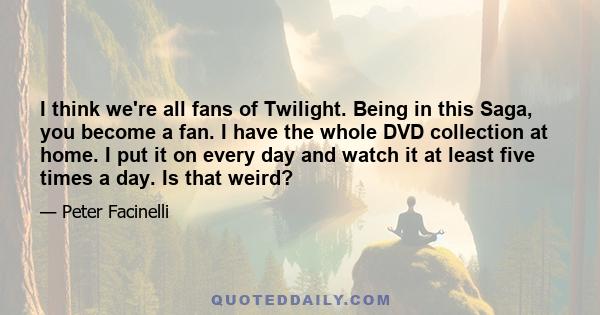 I think we're all fans of Twilight. Being in this Saga, you become a fan. I have the whole DVD collection at home. I put it on every day and watch it at least five times a day. Is that weird?