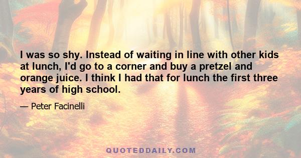 I was so shy. Instead of waiting in line with other kids at lunch, I'd go to a corner and buy a pretzel and orange juice. I think I had that for lunch the first three years of high school.