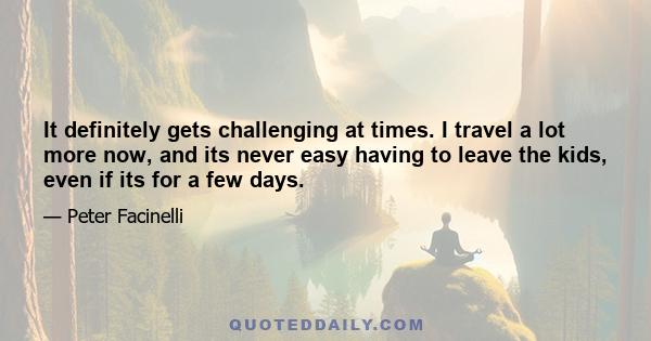 It definitely gets challenging at times. I travel a lot more now, and its never easy having to leave the kids, even if its for a few days.