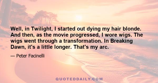 Well, in Twilight, I started out dying my hair blonde. And then, as the movie progressed, I wore wigs. The wigs went through a transformation. In Breaking Dawn, it's a little longer. That's my arc.