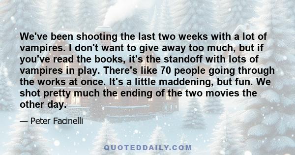 We've been shooting the last two weeks with a lot of vampires. I don't want to give away too much, but if you've read the books, it's the standoff with lots of vampires in play. There's like 70 people going through the