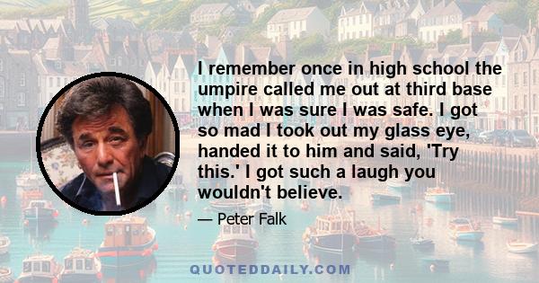 I remember once in high school the umpire called me out at third base when I was sure I was safe. I got so mad I took out my glass eye, handed it to him and said, 'Try this.' I got such a laugh you wouldn't believe.