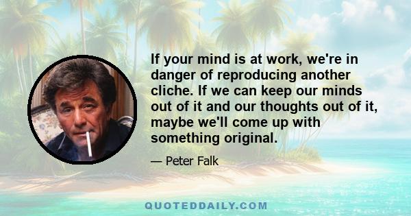 If your mind is at work, we're in danger of reproducing another cliche. If we can keep our minds out of it and our thoughts out of it, maybe we'll come up with something original.