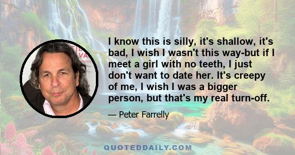 I know this is silly, it's shallow, it's bad, I wish I wasn't this way-but if I meet a girl with no teeth, I just don't want to date her. It's creepy of me, I wish I was a bigger person, but that's my real turn-off.