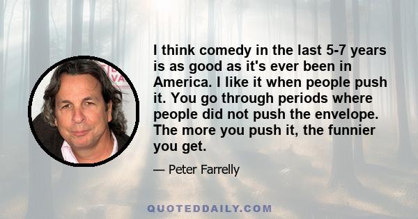 I think comedy in the last 5-7 years is as good as it's ever been in America. I like it when people push it. You go through periods where people did not push the envelope. The more you push it, the funnier you get.