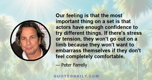 Our feeling is that the most important thing on a set is that actors have enough confidence to try different things. If there's stress or tension, they won't go out on a limb because they won't want to embarrass