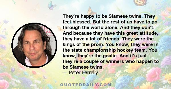 They're happy to be Siamese twins. They feel blessed. But the rest of us have to go through the world alone. And they don't. And because they have this great attitude, they have a lot of friends. They were the kings of