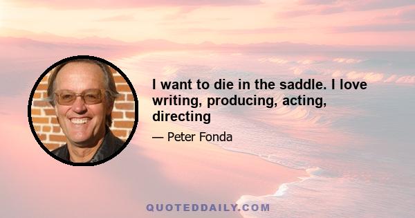 I want to die in the saddle. I love writing, producing, acting, directing