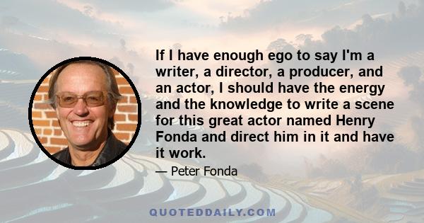 If I have enough ego to say I'm a writer, a director, a producer, and an actor, I should have the energy and the knowledge to write a scene for this great actor named Henry Fonda and direct him in it and have it work.