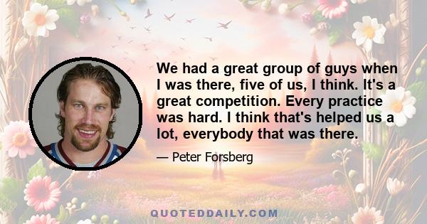 We had a great group of guys when I was there, five of us, I think. It's a great competition. Every practice was hard. I think that's helped us a lot, everybody that was there.