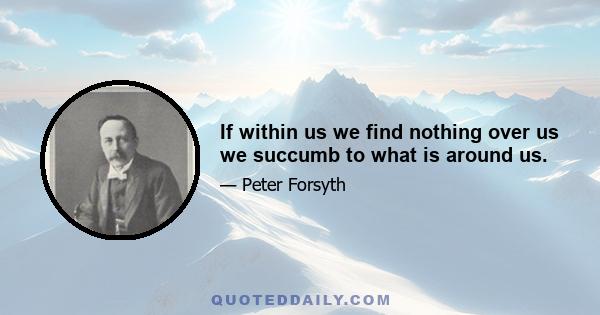 If within us we find nothing over us we succumb to what is around us.