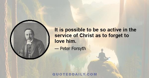 It is possible to be so active in the service of Christ as to forget to love him.