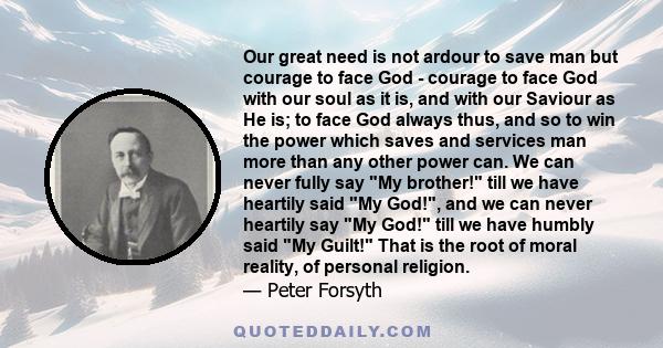 Our great need is not ardour to save man but courage to face God - courage to face God with our soul as it is, and with our Saviour as He is; to face God always thus, and so to win the power which saves and services man 