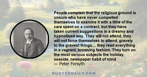 People complain that the religious ground is unsure who have never compelled themselves to examine it with a tithe of the care spent on a contract; but they have taken current suggestions in a dreamy and hypnotised way. 