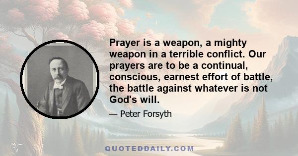 Prayer is a weapon, a mighty weapon in a terrible conflict. Our prayers are to be a continual, conscious, earnest effort of battle, the battle against whatever is not God's will.