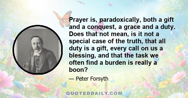 Prayer is, paradoxically, both a gift and a conquest, a grace and a duty. Does that not mean, is it not a special case of the truth, that all duty is a gift, every call on us a blessing, and that the task we often find