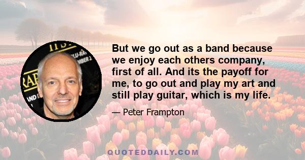 But we go out as a band because we enjoy each others company, first of all. And its the payoff for me, to go out and play my art and still play guitar, which is my life.