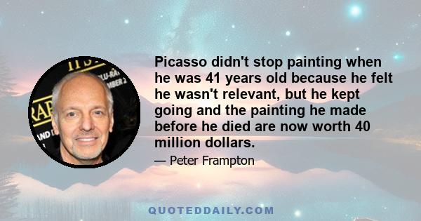 Picasso didn't stop painting when he was 41 years old because he felt he wasn't relevant, but he kept going and the painting he made before he died are now worth 40 million dollars.