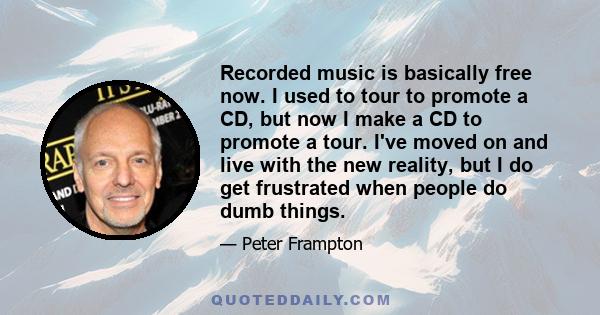 Recorded music is basically free now. I used to tour to promote a CD, but now I make a CD to promote a tour. I've moved on and live with the new reality, but I do get frustrated when people do dumb things.