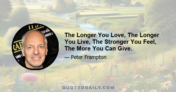 The Longer You Love, The Longer You Live, The Stronger You Feel, The More You Can Give.