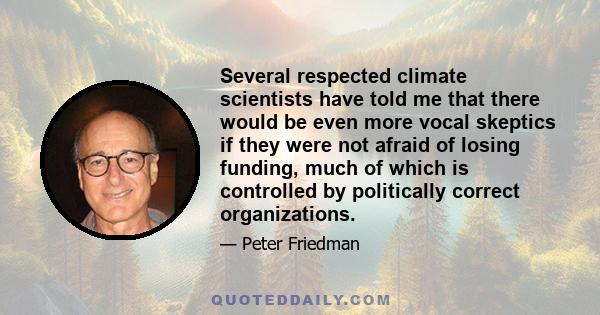 Several respected climate scientists have told me that there would be even more vocal skeptics if they were not afraid of losing funding, much of which is controlled by politically correct organizations.