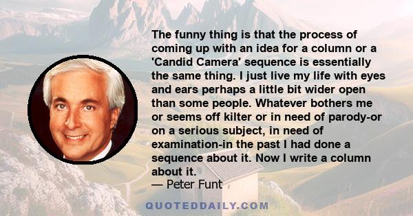 The funny thing is that the process of coming up with an idea for a column or a 'Candid Camera' sequence is essentially the same thing. I just live my life with eyes and ears perhaps a little bit wider open than some