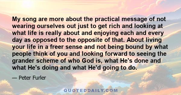 My song are more about the practical message of not wearing ourselves out just to get rich and looking at what life is really about and enjoying each and every day as opposed to the opposite of that. About living your