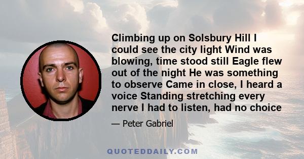 Climbing up on Solsbury Hill I could see the city light Wind was blowing, time stood still Eagle flew out of the night He was something to observe Came in close, I heard a voice Standing stretching every nerve I had to