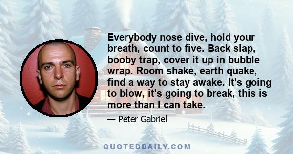 Everybody nose dive, hold your breath, count to five. Back slap, booby trap, cover it up in bubble wrap. Room shake, earth quake, find a way to stay awake. It's going to blow, it's going to break, this is more than I