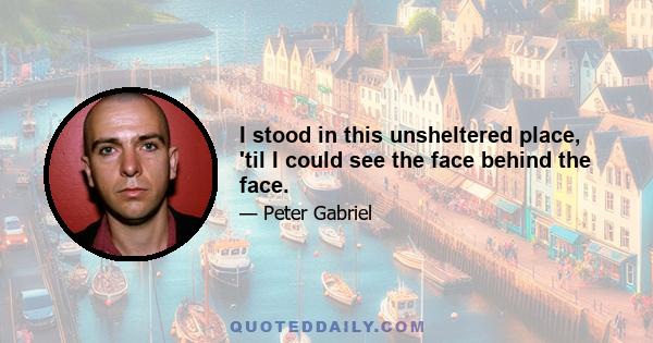 I stood in this unsheltered place, 'til I could see the face behind the face.