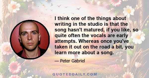 I think one of the things about writing in the studio is that the song hasn't matured, if you like, so quite often the vocals are early attempts. Whereas once you've taken it out on the road a bit, you learn more about