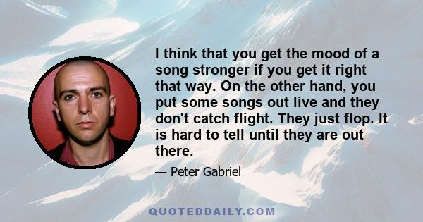 I think that you get the mood of a song stronger if you get it right that way. On the other hand, you put some songs out live and they don't catch flight. They just flop. It is hard to tell until they are out there.