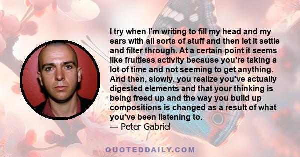 I try when I'm writing to fill my head and my ears with all sorts of stuff and then let it settle and filter through. At a certain point it seems like fruitless activity because you're taking a lot of time and not