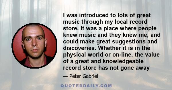 I was introduced to lots of great music through my local record store. It was a place where people knew music and they knew me, and could make great suggestions and discoveries. Whether it is in the physical world or