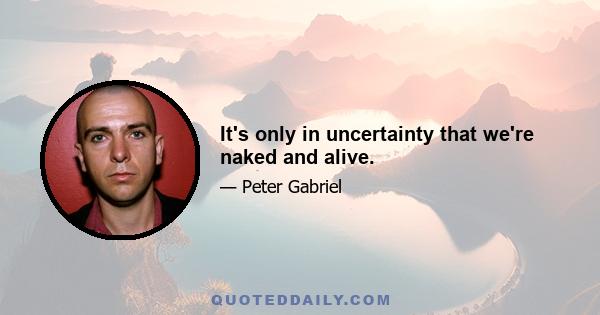 It's only in uncertainty that we're naked and alive.