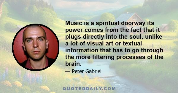 Music is a spiritual doorway its power comes from the fact that it plugs directly into the soul, unlike a lot of visual art or textual information that has to go through the more filtering processes of the brain.